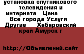 установка спутникового телевидения и интернета › Цена ­ 500 - Все города Услуги » Другие   . Хабаровский край,Амурск г.